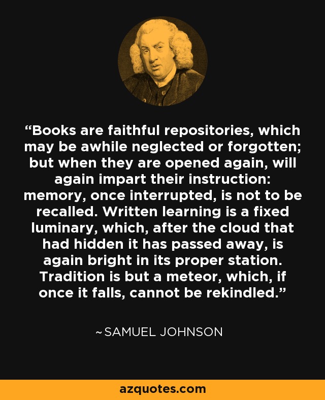 Books are faithful repositories, which may be awhile neglected or forgotten; but when they are opened again, will again impart their instruction: memory, once interrupted, is not to be recalled. Written learning is a fixed luminary, which, after the cloud that had hidden it has passed away, is again bright in its proper station. Tradition is but a meteor, which, if once it falls, cannot be rekindled. - Samuel Johnson