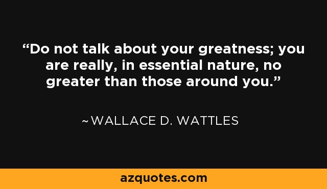 Do not talk about your greatness; you are really, in essential nature, no greater than those around you. - Wallace D. Wattles