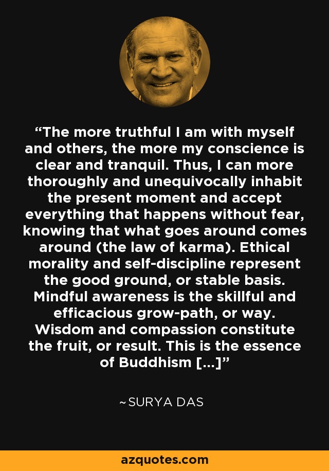 The more truthful I am with myself and others, the more my conscience is clear and tranquil. Thus, I can more thoroughly and unequivocally inhabit the present moment and accept everything that happens without fear, knowing that what goes around comes around (the law of karma). Ethical morality and self-discipline represent the good ground, or stable basis. Mindful awareness is the skillful and efficacious grow-path, or way. Wisdom and compassion constitute the fruit, or result. This is the essence of Buddhism [...] - Surya Das