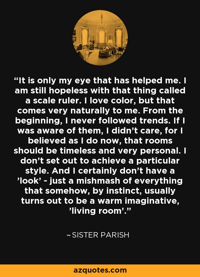 It is only my eye that has helped me. I am still hopeless with that thing called a scale ruler. I love color, but that comes very naturally to me. From the beginning, I never followed trends. If I was aware of them, I didn't care, for I believed as I do now, that rooms should be timeless and very personal. I don't set out to achieve a particular style. And I certainly don't have a 'look' - just a mishmash of everything that somehow, by instinct, usually turns out to be a warm imaginative, 'living room'. - Sister Parish