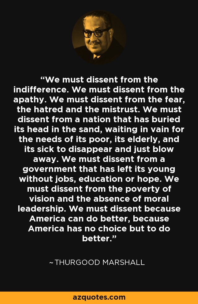 We must dissent from the indifference. We must dissent from the apathy. We must dissent from the fear, the hatred and the mistrust. We must dissent from a nation that has buried its head in the sand, waiting in vain for the needs of its poor, its elderly, and its sick to disappear and just blow away. We must dissent from a government that has left its young without jobs, education or hope. We must dissent from the poverty of vision and the absence of moral leadership. We must dissent because America can do better, because America has no choice but to do better. - Thurgood Marshall