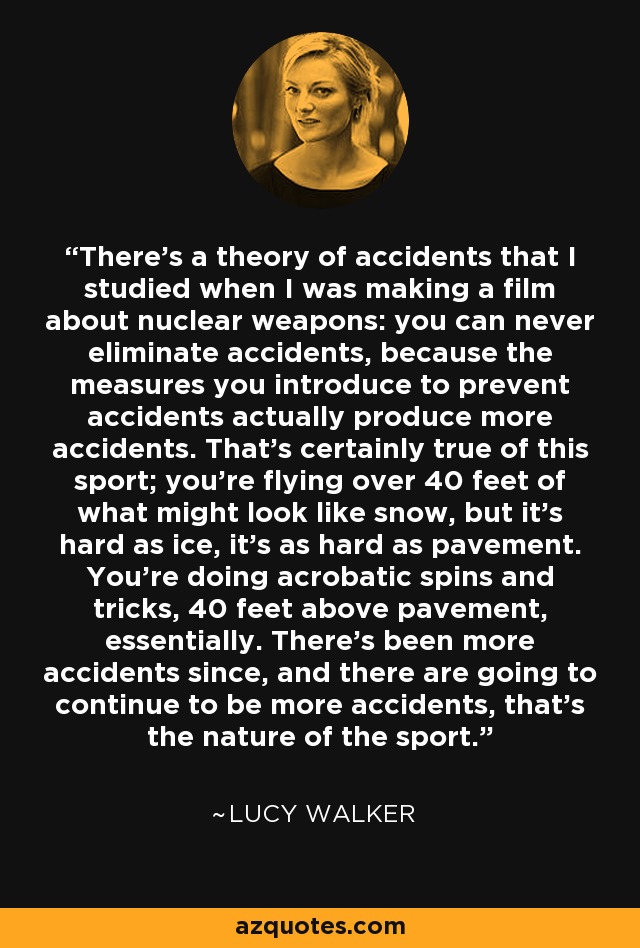 There's a theory of accidents that I studied when I was making a film about nuclear weapons: you can never eliminate accidents, because the measures you introduce to prevent accidents actually produce more accidents. That's certainly true of this sport; you're flying over 40 feet of what might look like snow, but it's hard as ice, it's as hard as pavement. You're doing acrobatic spins and tricks, 40 feet above pavement, essentially. There's been more accidents since, and there are going to continue to be more accidents, that's the nature of the sport. - Lucy Walker