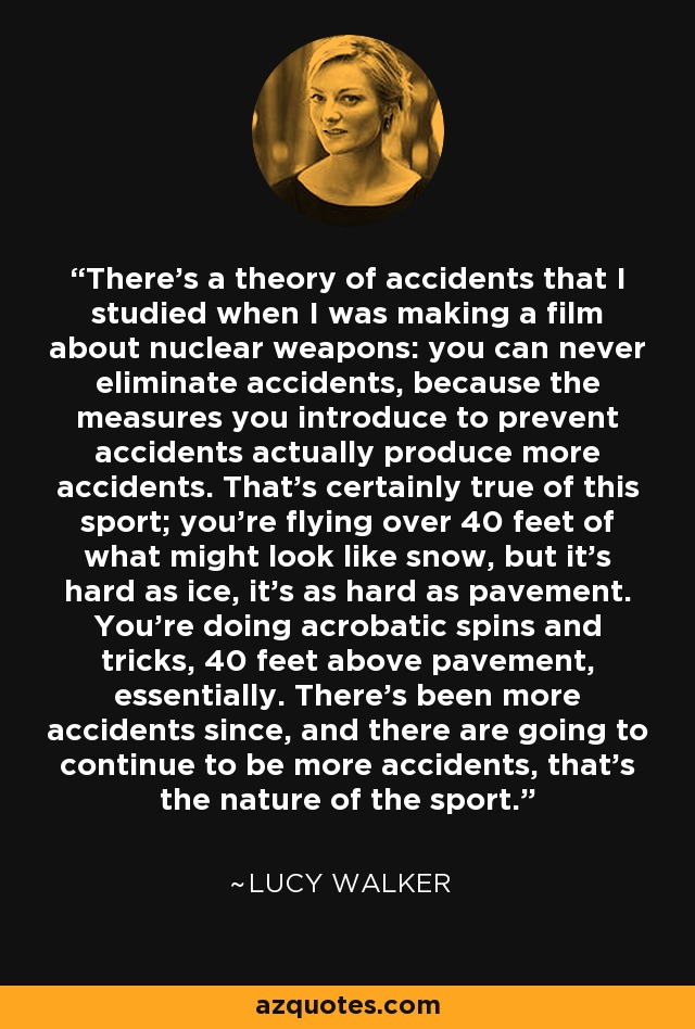 There's a theory of accidents that I studied when I was making a film about nuclear weapons: you can never eliminate accidents, because the measures you introduce to prevent accidents actually produce more accidents. That's certainly true of this sport; you're flying over 40 feet of what might look like snow, but it's hard as ice, it's as hard as pavement. You're doing acrobatic spins and tricks, 40 feet above pavement, essentially. There's been more accidents since, and there are going to continue to be more accidents, that's the nature of the sport. - Lucy Walker