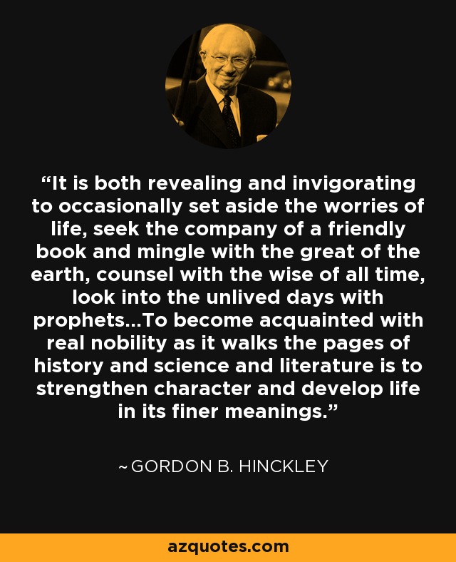 It is both revealing and invigorating to occasionally set aside the worries of life, seek the company of a friendly book and mingle with the great of the earth, counsel with the wise of all time, look into the unlived days with prophets...To become acquainted with real nobility as it walks the pages of history and science and literature is to strengthen character and develop life in its finer meanings. - Gordon B. Hinckley