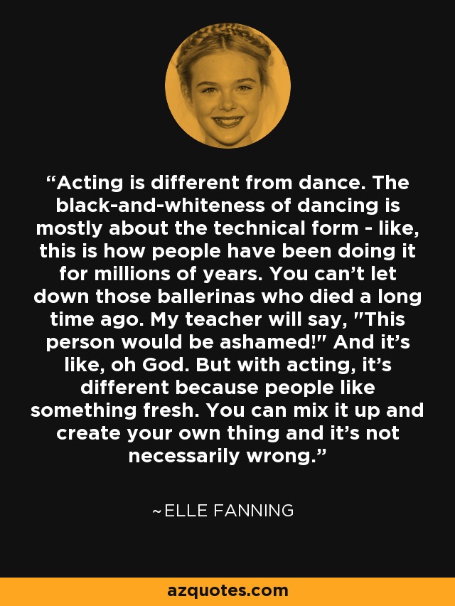 Acting is different from dance. The black-and-whiteness of dancing is mostly about the technical form - like, this is how people have been doing it for millions of years. You can't let down those ballerinas who died a long time ago. My teacher will say, 