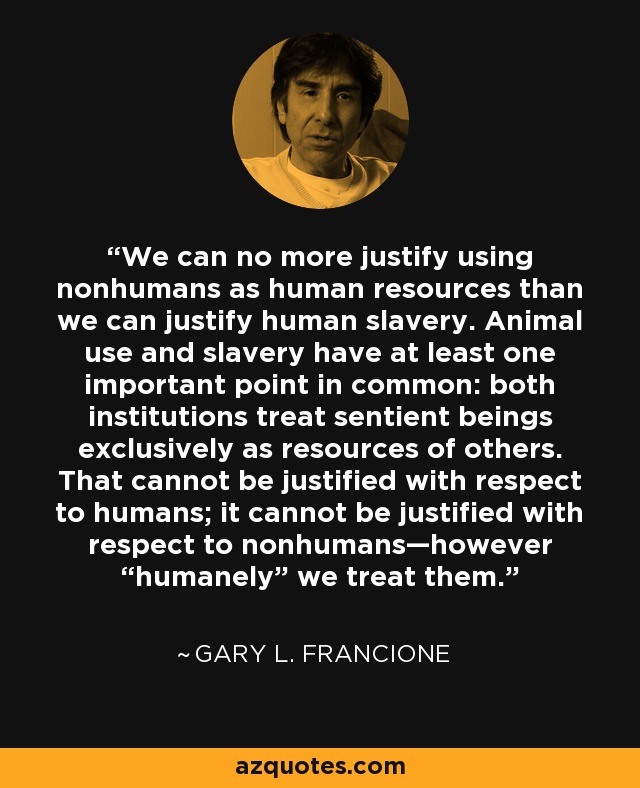 We can no more justify using nonhumans as human resources than we can justify human slavery. Animal use and slavery have at least one important point in common: both institutions treat sentient beings exclusively as resources of others. That cannot be justified with respect to humans; it cannot be justified with respect to nonhumans—however “humanely” we treat them. - Gary L. Francione