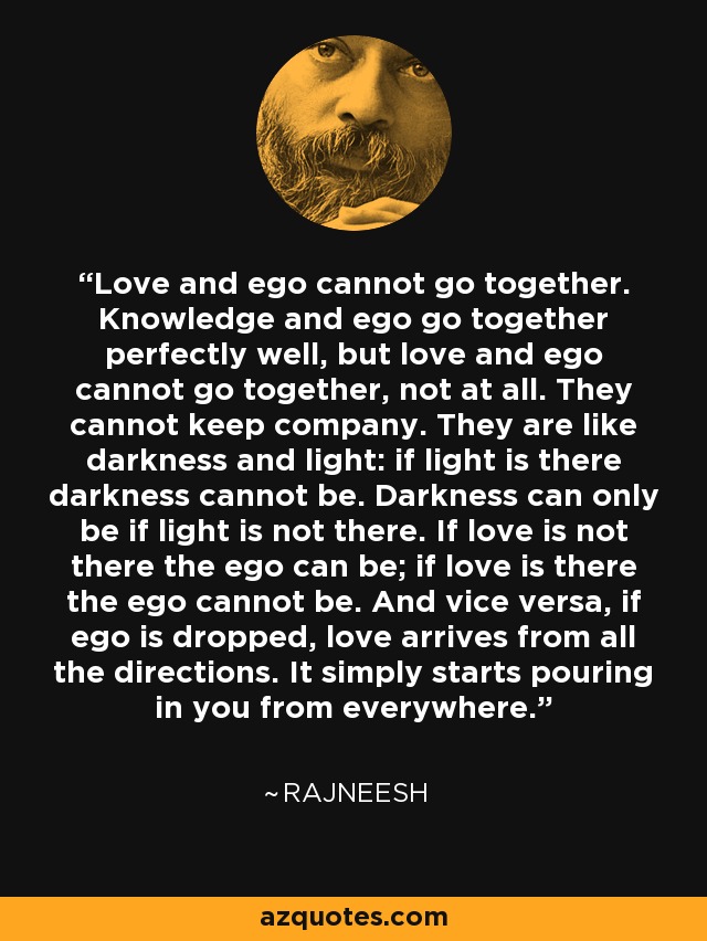Love and ego cannot go together. Knowledge and ego go together perfectly well, but love and ego cannot go together, not at all. They cannot keep company. They are like darkness and light: if light is there darkness cannot be. Darkness can only be if light is not there. If love is not there the ego can be; if love is there the ego cannot be. And vice versa, if ego is dropped, love arrives from all the directions. It simply starts pouring in you from everywhere. - Rajneesh