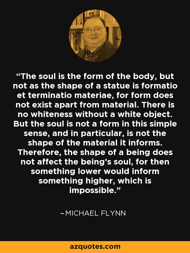 The soul is the form of the body, but not as the shape of a statue is formatio et terminatio materiae, for form does not exist apart from material. There is no whiteness without a white object. But the soul is not a form in this simple sense, and in particular, is not the shape of the material it informs. Therefore, the shape of a being does not affect the being's soul, for then something lower would inform something higher, which is impossible. - Michael Flynn