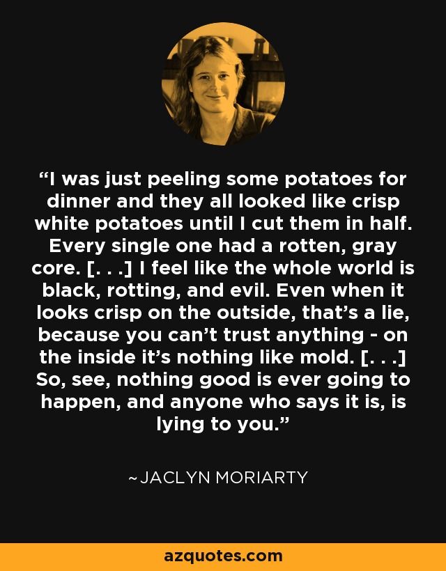 I was just peeling some potatoes for dinner and they all looked like crisp white potatoes until I cut them in half. Every single one had a rotten, gray core. [. . .] I feel like the whole world is black, rotting, and evil. Even when it looks crisp on the outside, that's a lie, because you can't trust anything - on the inside it's nothing like mold. [. . .] So, see, nothing good is ever going to happen, and anyone who says it is, is lying to you. - Jaclyn Moriarty