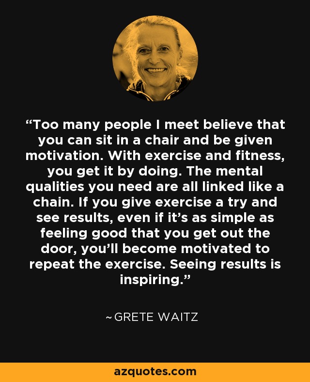 Too many people I meet believe that you can sit in a chair and be given motivation. With exercise and fitness, you get it by doing. The mental qualities you need are all linked like a chain. If you give exercise a try and see results, even if it's as simple as feeling good that you get out the door, you'll become motivated to repeat the exercise. Seeing results is inspiring. - Grete Waitz