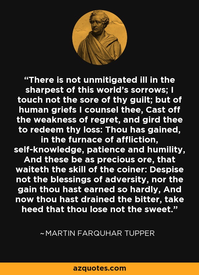 There is not unmitigated ill in the sharpest of this world's sorrows; I touch not the sore of thy guilt; but of human griefs I counsel thee, Cast off the weakness of regret, and gird thee to redeem thy loss: Thou has gained, in the furnace of affliction, self-knowledge, patience and humility, And these be as precious ore, that waiteth the skill of the coiner: Despise not the blessings of adversity, nor the gain thou hast earned so hardly, And now thou hast drained the bitter, take heed that thou lose not the sweet. - Martin Farquhar Tupper