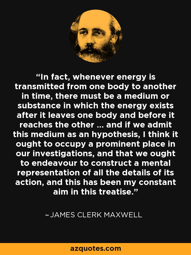 In fact, whenever energy is transmitted from one body to another in time, there must be a medium or substance in which the energy exists after it leaves one body and before it reaches the other ... and if we admit this medium as an hypothesis, I think it ought to occupy a prominent place in our investigations, and that we ought to endeavour to construct a mental representation of all the details of its action, and this has been my constant aim in this treatise. - James Clerk Maxwell