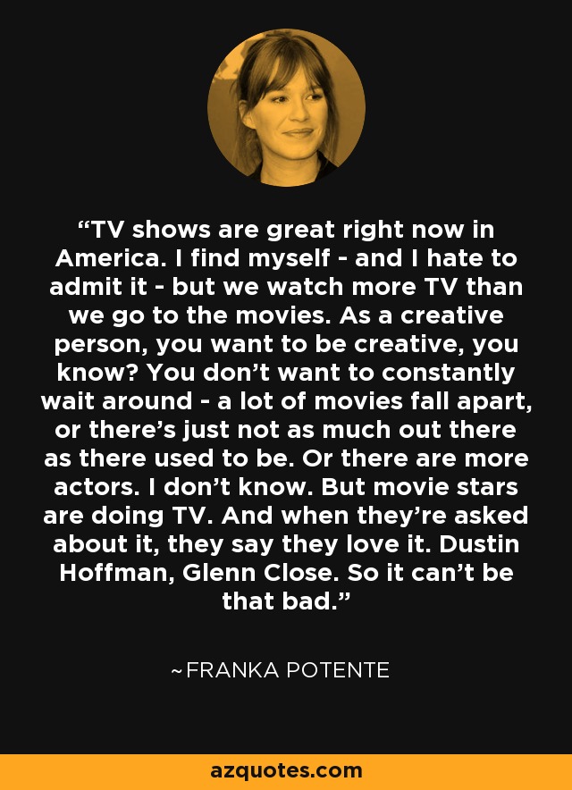 TV shows are great right now in America. I find myself - and I hate to admit it - but we watch more TV than we go to the movies. As a creative person, you want to be creative, you know? You don't want to constantly wait around - a lot of movies fall apart, or there's just not as much out there as there used to be. Or there are more actors. I don't know. But movie stars are doing TV. And when they're asked about it, they say they love it. Dustin Hoffman, Glenn Close. So it can't be that bad. - Franka Potente