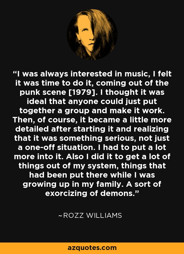 I was always interested in music, I felt it was time to do it, coming out of the punk scene [1979]. I thought it was ideal that anyone could just put together a group and make it work. Then, of course, it became a little more detailed after starting it and realizing that it was something serious, not just a one-off situation. I had to put a lot more into it. Also I did it to get a lot of things out of my system, things that had been put there while I was growing up in my family. A sort of exorcizing of demons. - Rozz Williams