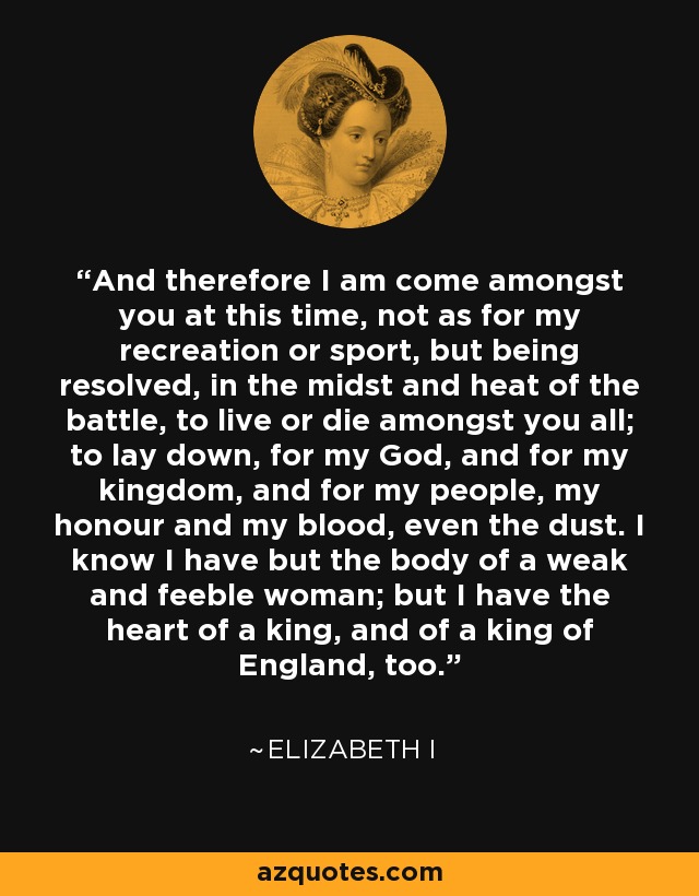 And therefore I am come amongst you at this time, not as for my recreation or sport, but being resolved, in the midst and heat of the battle, to live or die amongst you all; to lay down, for my God, and for my kingdom, and for my people, my honour and my blood, even the dust. I know I have but the body of a weak and feeble woman; but I have the heart of a king, and of a king of England, too. - Elizabeth I