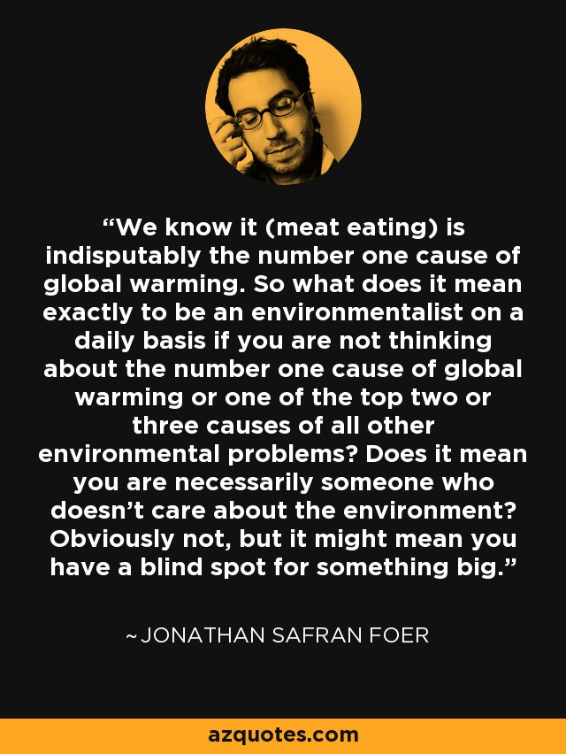We know it (meat eating) is indisputably the number one cause of global warming. So what does it mean exactly to be an environmentalist on a daily basis if you are not thinking about the number one cause of global warming or one of the top two or three causes of all other environmental problems? Does it mean you are necessarily someone who doesn't care about the environment? Obviously not, but it might mean you have a blind spot for something big. - Jonathan Safran Foer