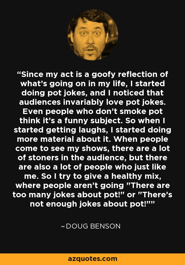Since my act is a goofy reflection of what's going on in my life, I started doing pot jokes, and I noticed that audiences invariably love pot jokes. Even people who don't smoke pot think it's a funny subject. So when I started getting laughs, I started doing more material about it. When people come to see my shows, there are a lot of stoners in the audience, but there are also a lot of people who just like me. So I try to give a healthy mix, where people aren't going 