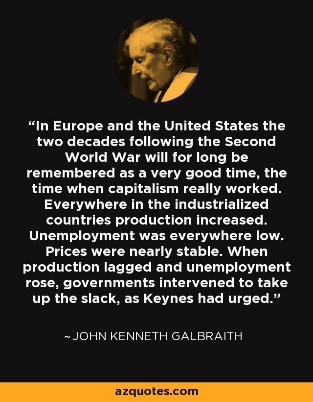 In Europe and the United States the two decades following the Second World War will for long be remembered as a very good time, the time when capitalism really worked. Everywhere in the industrialized countries production increased. Unemployment was everywhere low. Prices were nearly stable. When production lagged and unemployment rose, governments intervened to take up the slack, as Keynes had urged. - John Kenneth Galbraith