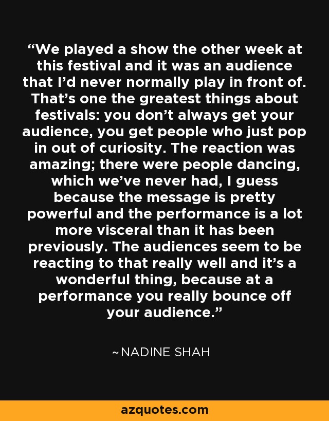 We played a show the other week at this festival and it was an audience that I'd never normally play in front of. That's one the greatest things about festivals: you don't always get your audience, you get people who just pop in out of curiosity. The reaction was amazing; there were people dancing, which we've never had, I guess because the message is pretty powerful and the performance is a lot more visceral than it has been previously. The audiences seem to be reacting to that really well and it's a wonderful thing, because at a performance you really bounce off your audience. - Nadine Shah