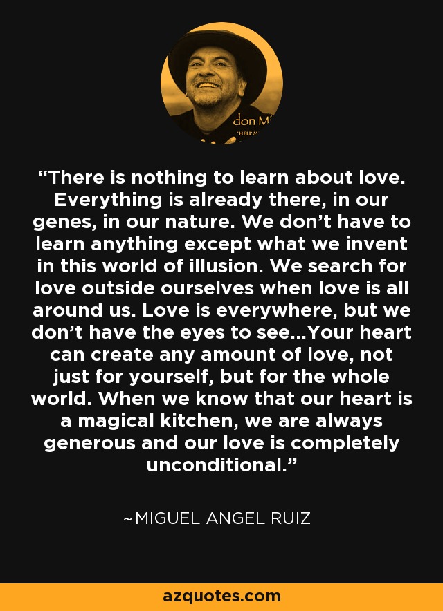 There is nothing to learn about love. Everything is already there, in our genes, in our nature. We don't have to learn anything except what we invent in this world of illusion. We search for love outside ourselves when love is all around us. Love is everywhere, but we don't have the eyes to see...Your heart can create any amount of love, not just for yourself, but for the whole world. When we know that our heart is a magical kitchen, we are always generous and our love is completely unconditional. - Miguel Angel Ruiz