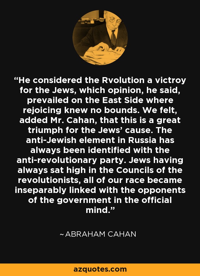 He considered the Rvolution a victroy for the Jews, which opinion, he said, prevailed on the East Side where rejoicing knew no bounds. We felt, added Mr. Cahan, that this is a great triumph for the Jews' cause. The anti-Jewish element in Russia has always been identified with the anti-revolutionary party. Jews having always sat high in the Councils of the revolutionists, all of our race became inseparably linked with the opponents of the government in the official mind. - Abraham Cahan