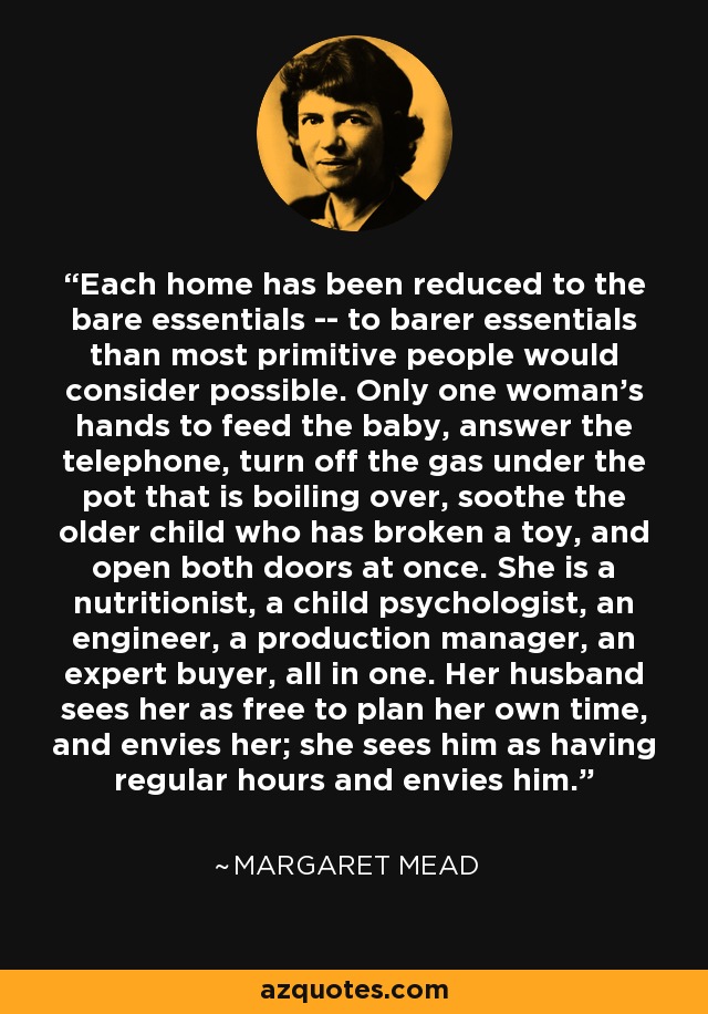 Each home has been reduced to the bare essentials -- to barer essentials than most primitive people would consider possible. Only one woman's hands to feed the baby, answer the telephone, turn off the gas under the pot that is boiling over, soothe the older child who has broken a toy, and open both doors at once. She is a nutritionist, a child psychologist, an engineer, a production manager, an expert buyer, all in one. Her husband sees her as free to plan her own time, and envies her; she sees him as having regular hours and envies him. - Margaret Mead