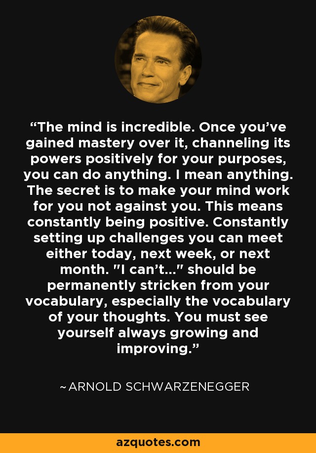 The mind is incredible. Once you've gained mastery over it, channeling its powers positively for your purposes, you can do anything. I mean anything. The secret is to make your mind work for you not against you. This means constantly being positive. Constantly setting up challenges you can meet either today, next week, or next month. 