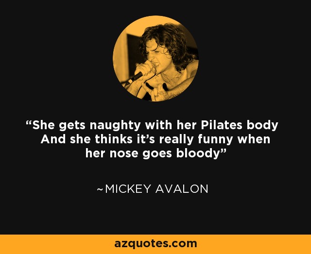 She gets naughty with her Pilates body And she thinks it's really funny when her nose goes bloody - Mickey Avalon