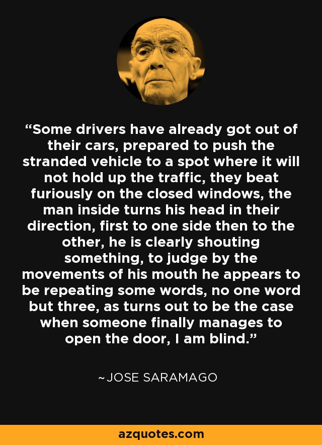 Some drivers have already got out of their cars, prepared to push the stranded vehicle to a spot where it will not hold up the traffic, they beat furiously on the closed windows, the man inside turns his head in their direction, first to one side then to the other, he is clearly shouting something, to judge by the movements of his mouth he appears to be repeating some words, no one word but three, as turns out to be the case when someone finally manages to open the door, I am blind. - Jose Saramago