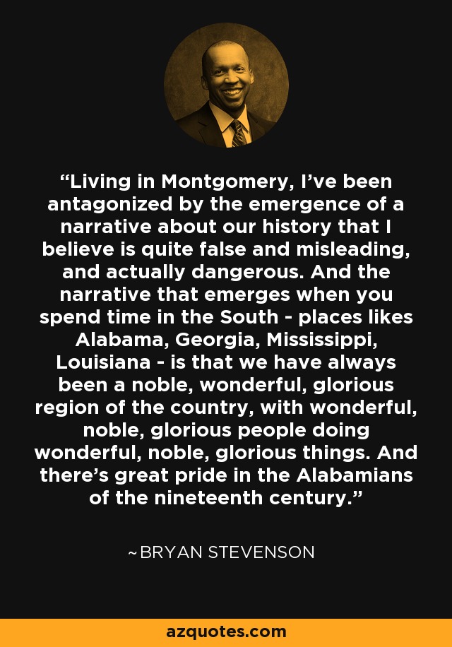 Living in Montgomery, I've been antagonized by the emergence of a narrative about our history that I believe is quite false and misleading, and actually dangerous. And the narrative that emerges when you spend time in the South - places likes Alabama, Georgia, Mississippi, Louisiana - is that we have always been a noble, wonderful, glorious region of the country, with wonderful, noble, glorious people doing wonderful, noble, glorious things. And there's great pride in the Alabamians of the nineteenth century. - Bryan Stevenson