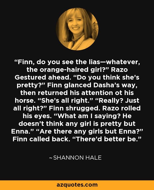 Finn, do you see the lias—whatever, the orange-haired girl?” Razo Gestured ahead. “Do you think she’s pretty?” Finn glanced Dasha’s way, then returned his attention ot his horse. “She’s all right.” “Really? Just all right?” Finn shrugged. Razo rolled his eyes. “What am I saying? He doesn’t think any girl is pretty but Enna.” “Are there any girls but Enna?” Finn called back. “There’d better be. - Shannon Hale