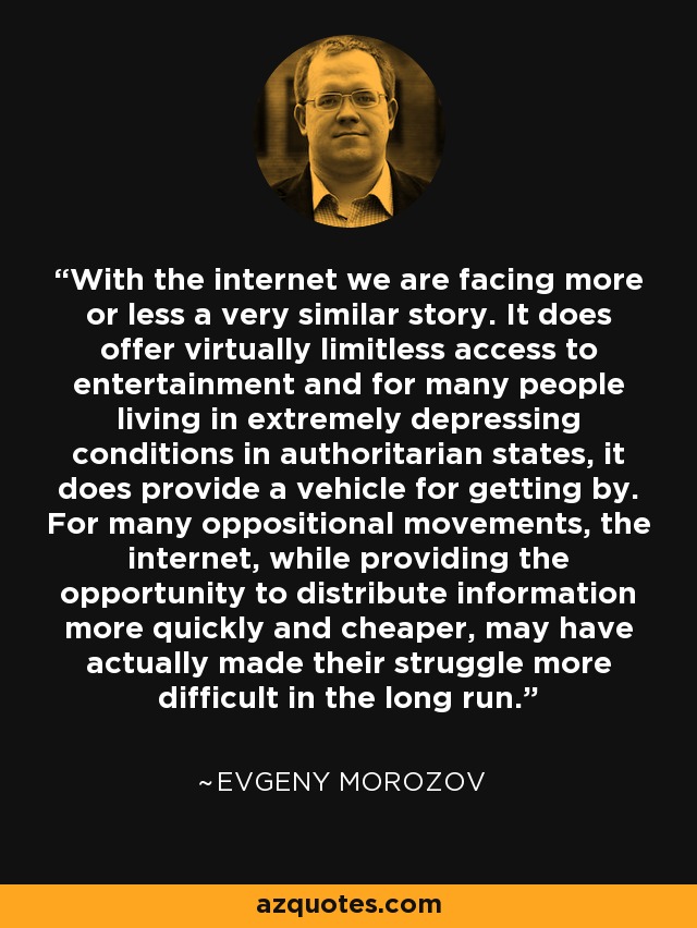 With the internet we are facing more or less a very similar story. It does offer virtually limitless access to entertainment and for many people living in extremely depressing conditions in authoritarian states, it does provide a vehicle for getting by. For many oppositional movements, the internet, while providing the opportunity to distribute information more quickly and cheaper, may have actually made their struggle more difficult in the long run. - Evgeny Morozov