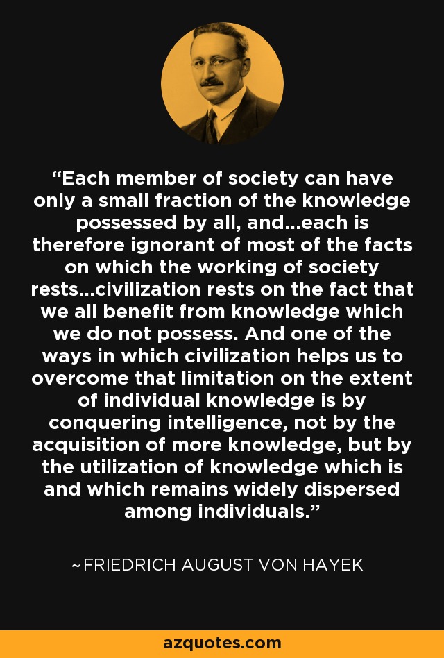 Each member of society can have only a small fraction of the knowledge possessed by all, and...each is therefore ignorant of most of the facts on which the working of society rests...civilization rests on the fact that we all benefit from knowledge which we do not possess. And one of the ways in which civilization helps us to overcome that limitation on the extent of individual knowledge is by conquering intelligence, not by the acquisition of more knowledge, but by the utilization of knowledge which is and which remains widely dispersed among individuals. - Friedrich August von Hayek