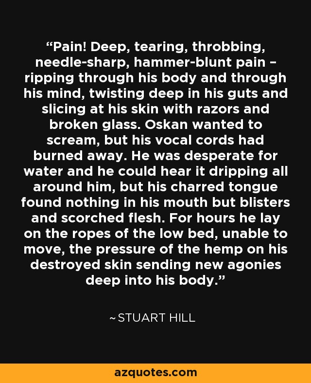 Pain! Deep, tearing, throbbing, needle-sharp, hammer-blunt pain – ripping through his body and through his mind, twisting deep in his guts and slicing at his skin with razors and broken glass. Oskan wanted to scream, but his vocal cords had burned away. He was desperate for water and he could hear it dripping all around him, but his charred tongue found nothing in his mouth but blisters and scorched flesh. For hours he lay on the ropes of the low bed, unable to move, the pressure of the hemp on his destroyed skin sending new agonies deep into his body. - Stuart Hill