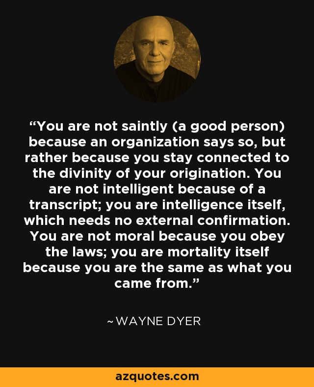 You are not saintly (a good person) because an organization says so, but rather because you stay connected to the divinity of your origination. You are not intelligent because of a transcript; you are intelligence itself, which needs no external confirmation. You are not moral because you obey the laws; you are mortality itself because you are the same as what you came from. - Wayne Dyer