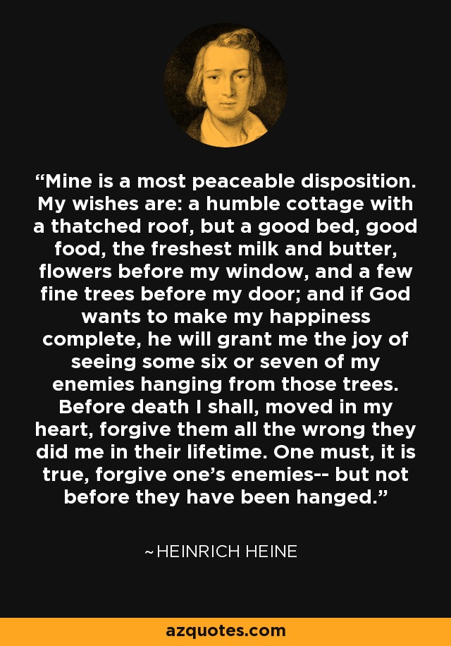 Mine is a most peaceable disposition. My wishes are: a humble cottage with a thatched roof, but a good bed, good food, the freshest milk and butter, flowers before my window, and a few fine trees before my door; and if God wants to make my happiness complete, he will grant me the joy of seeing some six or seven of my enemies hanging from those trees. Before death I shall, moved in my heart, forgive them all the wrong they did me in their lifetime. One must, it is true, forgive one's enemies-- but not before they have been hanged. - Heinrich Heine