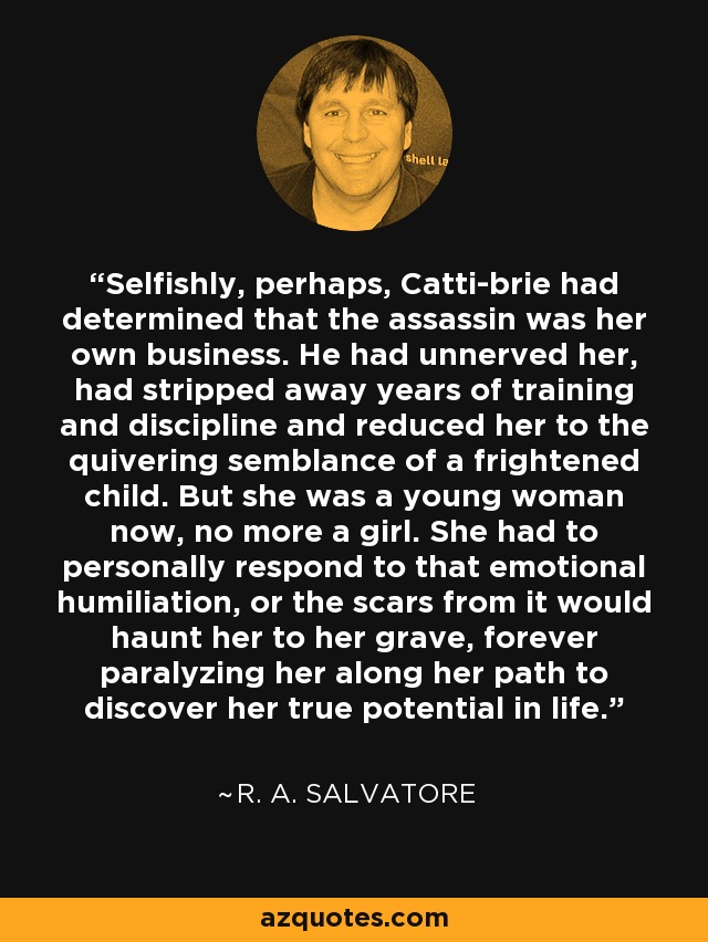 Selfishly, perhaps, Catti-brie had determined that the assassin was her own business. He had unnerved her, had stripped away years of training and discipline and reduced her to the quivering semblance of a frightened child. But she was a young woman now, no more a girl. She had to personally respond to that emotional humiliation, or the scars from it would haunt her to her grave, forever paralyzing her along her path to discover her true potential in life. - R. A. Salvatore