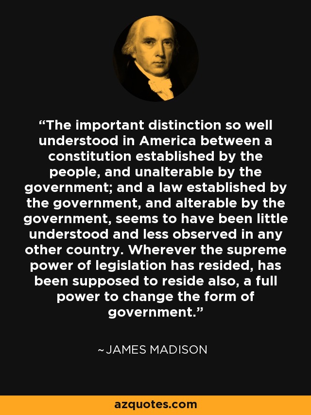 The important distinction so well understood in America between a constitution established by the people, and unalterable by the government; and a law established by the government, and alterable by the government, seems to have been little understood and less observed in any other country. Wherever the supreme power of legislation has resided, has been supposed to reside also, a full power to change the form of government. - James Madison