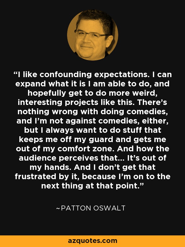 I like confounding expectations. I can expand what it is I am able to do, and hopefully get to do more weird, interesting projects like this. There's nothing wrong with doing comedies, and I'm not against comedies, either, but I always want to do stuff that keeps me off my guard and gets me out of my comfort zone. And how the audience perceives that... It's out of my hands. And I don't get that frustrated by it, because I'm on to the next thing at that point. - Patton Oswalt