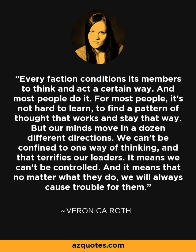 Every faction conditions its members to think and act a certain way. And most people do it. For most people, it's not hard to learn, to find a pattern of thought that works and stay that way. But our minds move in a dozen different directions. We can't be confined to one way of thinking, and that terrifies our leaders. It means we can't be controlled. And it means that no matter what they do, we will always cause trouble for them. - Veronica Roth