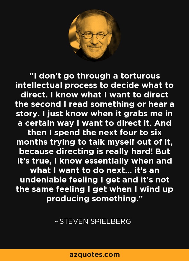 I don't go through a torturous intellectual process to decide what to direct. I know what I want to direct the second I read something or hear a story. I just know when it grabs me in a certain way I want to direct it. And then I spend the next four to six months trying to talk myself out of it, because directing is really hard! But it's true, I know essentially when and what I want to do next... it's an undeniable feeling I get and it's not the same feeling I get when I wind up producing something. - Steven Spielberg