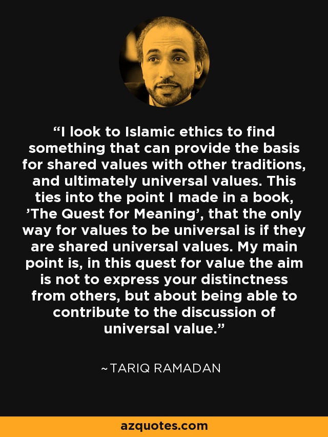 I look to Islamic ethics to find something that can provide the basis for shared values with other traditions, and ultimately universal values. This ties into the point I made in a book, 'The Quest for Meaning', that the only way for values to be universal is if they are shared universal values. My main point is, in this quest for value the aim is not to express your distinctness from others, but about being able to contribute to the discussion of universal value. - Tariq Ramadan