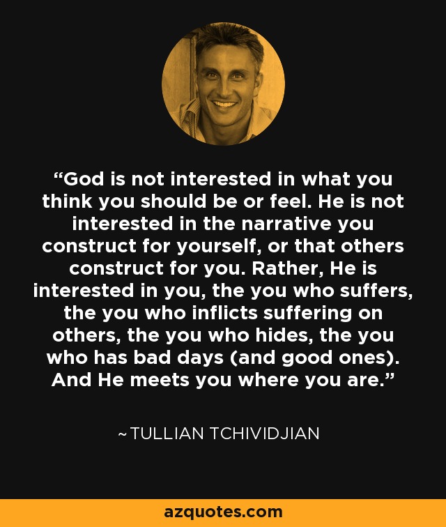 God is not interested in what you think you should be or feel. He is not interested in the narrative you construct for yourself, or that others construct for you. Rather, He is interested in you, the you who suffers, the you who inflicts suffering on others, the you who hides, the you who has bad days (and good ones). And He meets you where you are. - Tullian Tchividjian