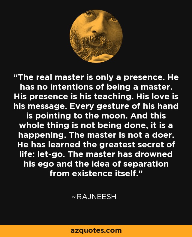The real master is only a presence. He has no intentions of being a master. His presence is his teaching. His love is his message. Every gesture of his hand is pointing to the moon. And this whole thing is not being done, it is a happening. The master is not a doer. He has learned the greatest secret of life: let-go. The master has drowned his ego and the idea of separation from existence itself. - Rajneesh