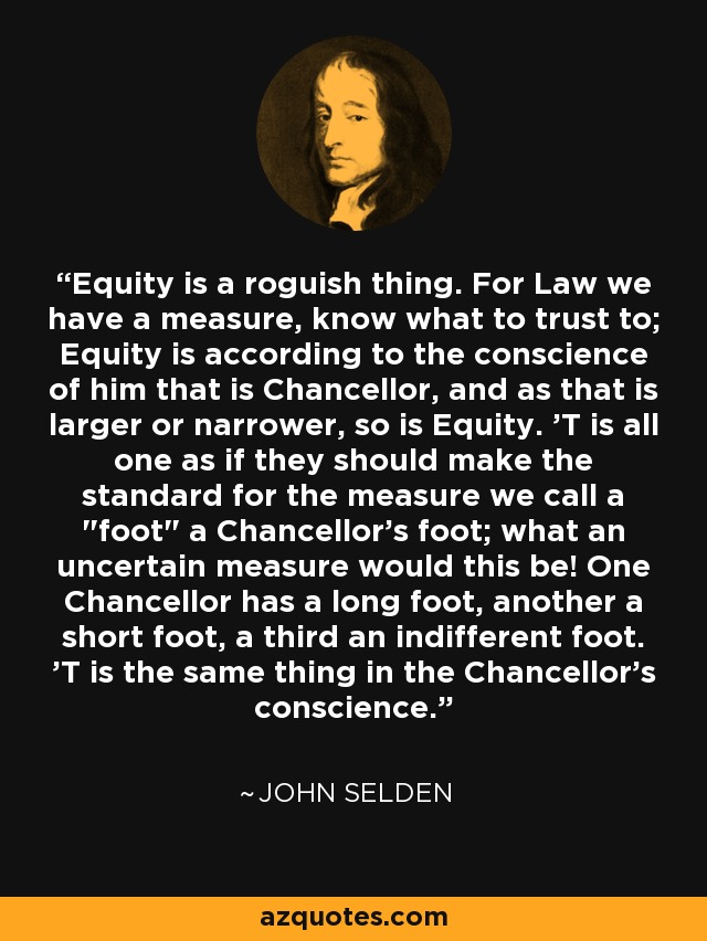 Equity is a roguish thing. For Law we have a measure, know what to trust to; Equity is according to the conscience of him that is Chancellor, and as that is larger or narrower, so is Equity. 'T is all one as if they should make the standard for the measure we call a 