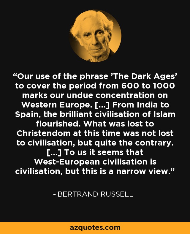 Our use of the phrase 'The Dark Ages' to cover the period from 600 to 1000 marks our undue concentration on Western Europe. [...] From India to Spain, the brilliant civilisation of Islam flourished. What was lost to Christendom at this time was not lost to civilisation, but quite the contrary. [...] To us it seems that West-European civilisation is civilisation, but this is a narrow view. - Bertrand Russell