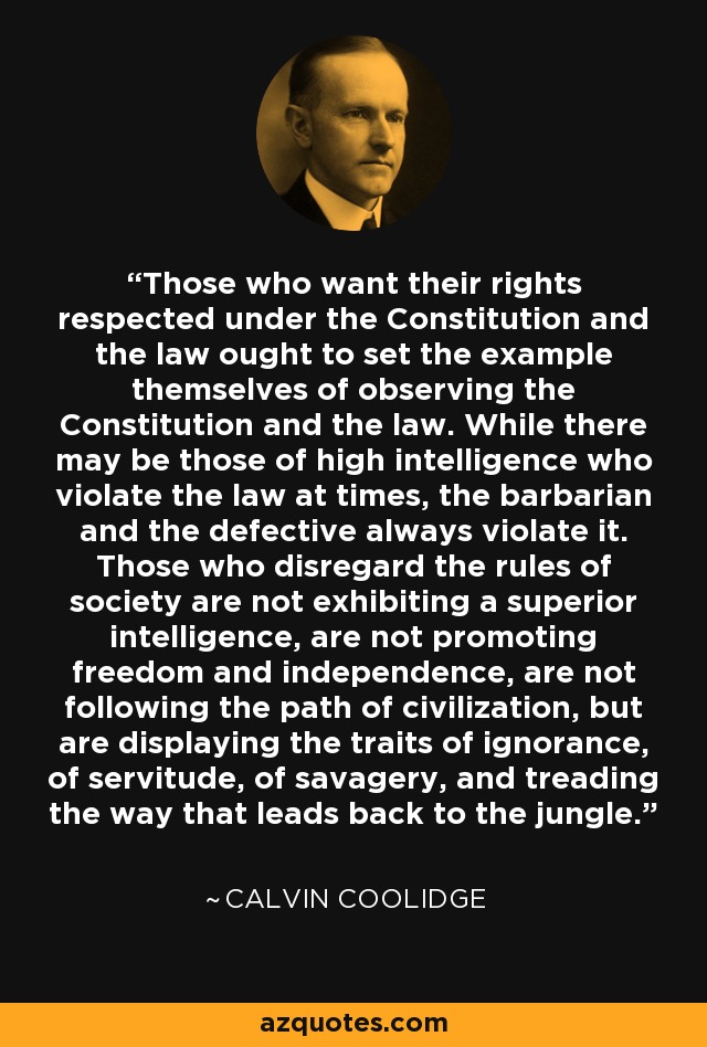 Those who want their rights respected under the Constitution and the law ought to set the example themselves of observing the Constitution and the law. While there may be those of high intelligence who violate the law at times, the barbarian and the defective always violate it. Those who disregard the rules of society are not exhibiting a superior intelligence, are not promoting freedom and independence, are not following the path of civilization, but are displaying the traits of ignorance, of servitude, of savagery, and treading the way that leads back to the jungle. - Calvin Coolidge