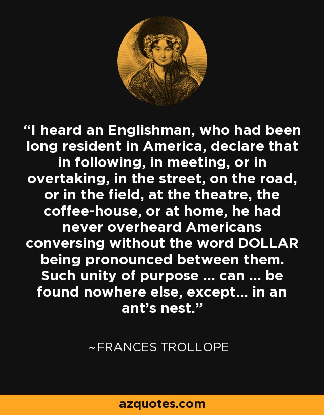 I heard an Englishman, who had been long resident in America, declare that in following, in meeting, or in overtaking, in the street, on the road, or in the field, at the theatre, the coffee-house, or at home, he had never overheard Americans conversing without the word DOLLAR being pronounced between them. Such unity of purpose ... can ... be found nowhere else, except... in an ant's nest. - Frances Trollope