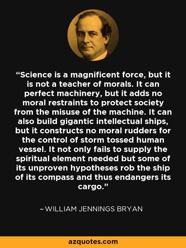 Science is a magnificent force, but it is not a teacher of morals. It can perfect machinery, but it adds no moral restraints to protect society from the misuse of the machine. It can also build gigantic intellectual ships, but it constructs no moral rudders for the control of storm tossed human vessel. It not only fails to supply the spiritual element needed but some of its unproven hypotheses rob the ship of its compass and thus endangers its cargo. - William Jennings Bryan