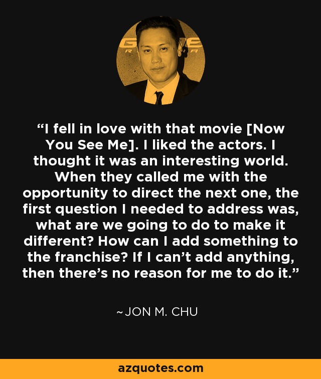 I fell in love with that movie [Now You See Me]. I liked the actors. I thought it was an interesting world. When they called me with the opportunity to direct the next one, the first question I needed to address was, what are we going to do to make it different? How can I add something to the franchise? If I can't add anything, then there's no reason for me to do it. - Jon M. Chu